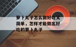 萝卜丸子怎么做好吃又简单，怎样才能做出好吃的萝卜丸子