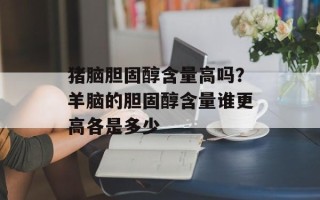 猪脑胆固醇含量高吗？羊脑的胆固醇含量谁更高各是多少