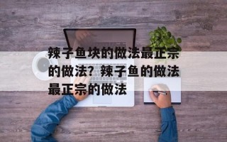 辣子鱼块的做法最正宗的做法？辣子鱼的做法最正宗的做法