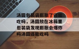 汤圆包装袋膨胀了还能吃吗，汤圆放在冰箱里包装袋发现膨胀会爆炸吗汤圆还能吃吗