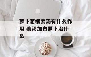 萝卜葱根姜汤有什么作用 姜汤加白萝卜治什么