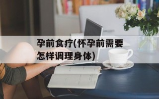 孕前食疗(怀孕前需要怎样调理身体)