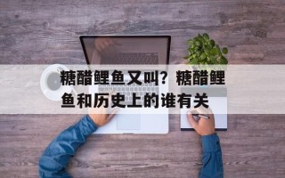 糖醋鲤鱼又叫？糖醋鲤鱼和历史上的谁有关
