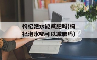 枸杞泡水能减肥吗(枸杞泡水喝可以减肥吗)