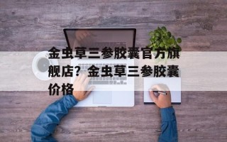 金虫草三参胶囊官方旗舰店？金虫草三参胶囊价格