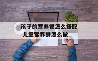 孩子的营养餐怎么搭配 儿童营养餐怎么做