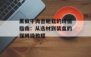 黑椒牛肉杏鲍菇的终极指南：从选材到装盘的保姆级教程