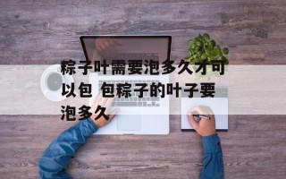 粽子叶需要泡多久才可以包 包粽子的叶子要泡多久