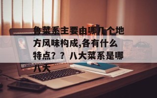 鲁菜系主要由哪几个地方风味构成,各有什么特点？？八大菜系是哪八大