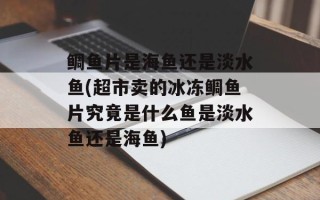 鲷鱼片是海鱼还是淡水鱼(超市卖的冰冻鲷鱼片究竟是什么鱼是淡水鱼还是海鱼)