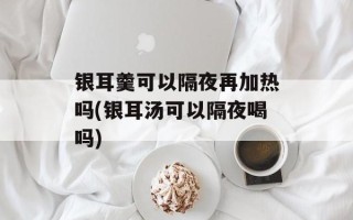 银耳羹可以隔夜再加热吗(银耳汤可以隔夜喝吗)