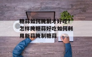 糖蒜如何腌制才好吃？怎样腌糖蒜好吃如何利用新蒜腌制糖蒜