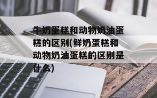 牛奶蛋糕和动物奶油蛋糕的区别(鲜奶蛋糕和动物奶油蛋糕的区别是什么)