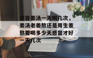 感冒姜汤一天喝几次，姜汤老姜熬还是用生姜熬要喝多少天感冒才好一天几次