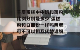 千层蛋糕中牛奶和面粉比例分别是多少 蛋糕粉和白面粉一样吗两者可不可以相互代替详细解释