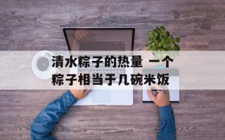 清水粽子的热量 一个粽子相当于几碗米饭