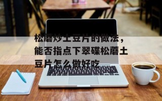 松蘑炒土豆片的做法，能否指点下翠碟松蘑土豆片怎么做好吃