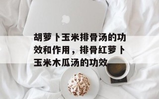 胡萝卜玉米排骨汤的功效和作用，排骨红萝卜玉米木瓜汤的功效