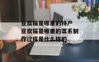 豆腐箱是哪里的特产 豆腐箱是哪里的菜系制作过程是什么样的