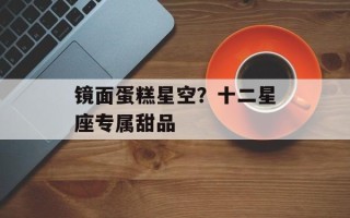 镜面蛋糕星空？十二星座专属甜品