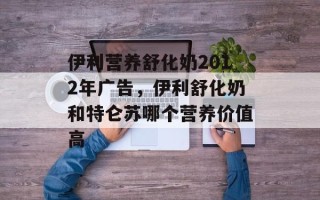 伊利营养舒化奶2012年广告，伊利舒化奶和特仑苏哪个营养价值高
