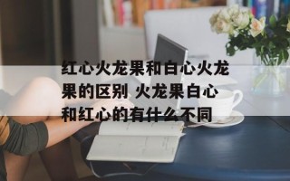 红心火龙果和白心火龙果的区别 火龙果白心和红心的有什么不同