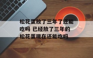 松花蛋放了三年了还能吃吗 已经放了三年的松花蛋现在还能吃吗