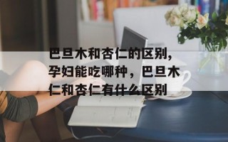 巴旦木和杏仁的区别,孕妇能吃哪种，巴旦木仁和杏仁有什么区别