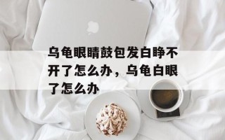 乌龟眼睛鼓包发白睁不开了怎么办，乌龟白眼了怎么办