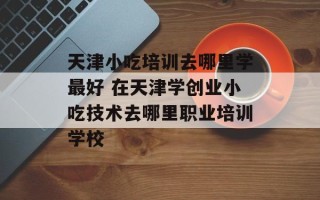 天津小吃培训去哪里学最好 在天津学创业小吃技术去哪里职业培训学校