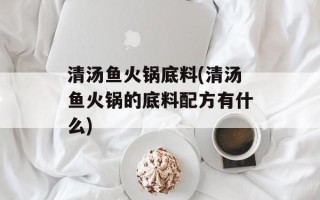 清汤鱼火锅底料(清汤鱼火锅的底料配方有什么)
