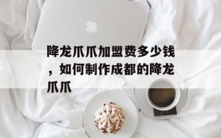 降龙爪爪加盟费多少钱，如何制作成都的降龙爪爪