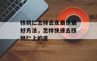 核桃仁怎样去皮最快最好方法，怎样快速去核桃仁上的皮