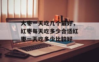 大枣一天吃几个最好，红枣每天吃多少合适红枣一天吃多少比较好
