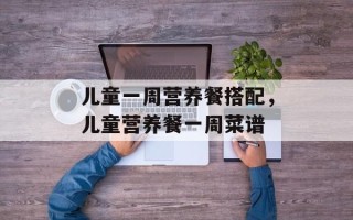 儿童一周营养餐搭配，儿童营养餐一周菜谱