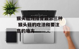 猴头菇炖排骨最忌三种 猴头菇的吃法和要注意的地方