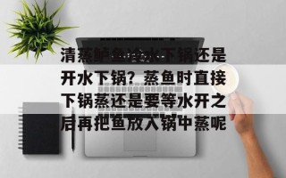 清蒸鲈鱼冷水下锅还是开水下锅？蒸鱼时直接下锅蒸还是要等水开之后再把鱼放入锅中蒸呢