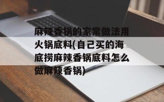 麻辣香锅的家常做法用火锅底料(自己买的海底捞麻辣香锅底料怎么做麻辣香锅)