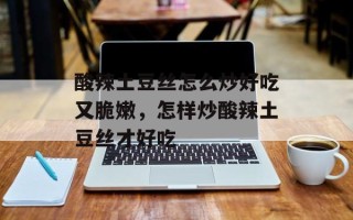 酸辣土豆丝怎么炒好吃又脆嫩，怎样炒酸辣土豆丝才好吃