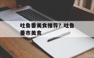 吐鲁番美食推荐？吐鲁番市美食