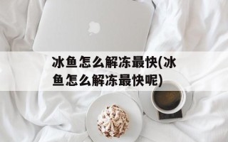 冰鱼怎么解冻最快(冰鱼怎么解冻最快呢)