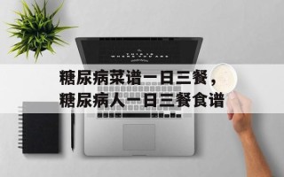 糖尿病菜谱一日三餐，糖尿病人一日三餐食谱