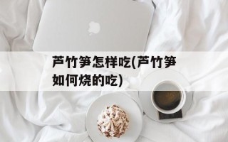 芦竹笋怎样吃(芦竹笋如何烧的吃)