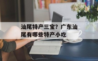 汕尾特产三宝？广东汕尾有哪些特产小吃