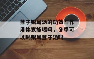 莲子银耳汤的功效与作用体寒能喝吗，冬季可以喝银耳莲子汤吗