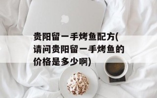 贵阳留一手烤鱼配方(请问贵阳留一手烤鱼的价格是多少啊)