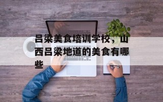 吕梁美食培训学校，山西吕梁地道的美食有哪些