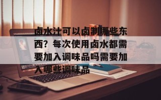 卤水汁可以卤制哪些东西？每次使用卤水都需要加入调味品吗需要加入哪些调味品