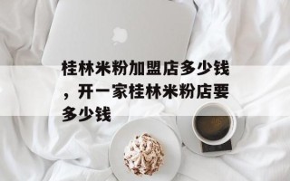 桂林米粉加盟店多少钱，开一家桂林米粉店要多少钱