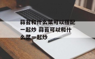蒜苔和什么菜可以搭配一起炒 蒜苔可以和什么菜一起炒